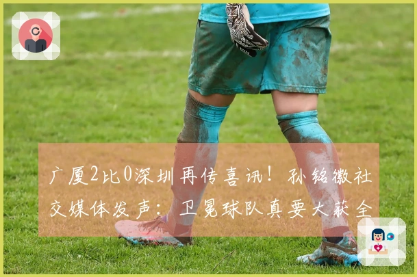 广厦2比0深圳再传喜讯！孙铭徽社交媒体发声：卫冕球队真要大获全胜！